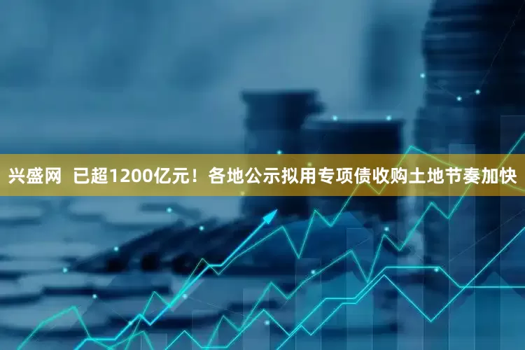 兴盛网  已超1200亿元！各地公示拟用专项债收购土地节奏加快