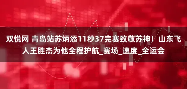 双悦网 青岛站苏炳添11秒37完赛致敬苏神！山东飞人王胜杰为他全程护航_赛场_速度_全运会