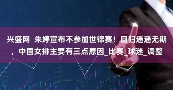 兴盛网  朱婷宣布不参加世锦赛！回归遥遥无期，中国女排主要有三点原因_比赛_球迷_调整
