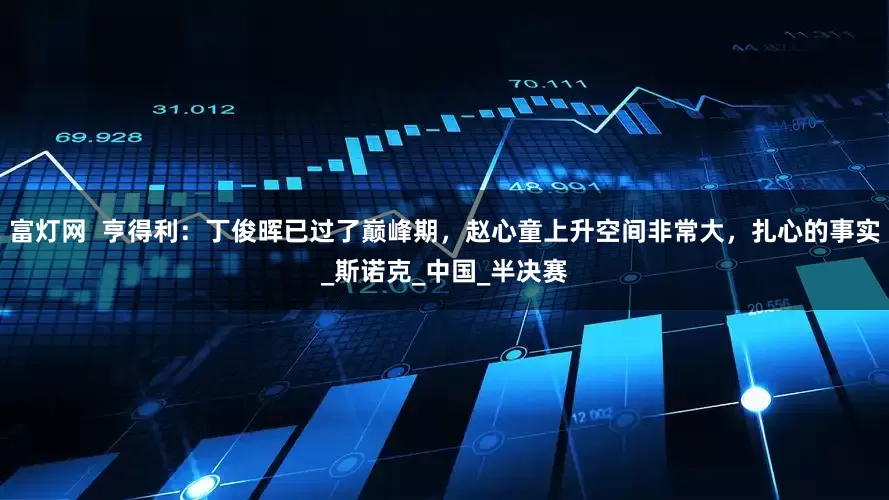 富灯网  亨得利：丁俊晖已过了巅峰期，赵心童上升空间非常大，扎心的事实_斯诺克_中国_半决赛