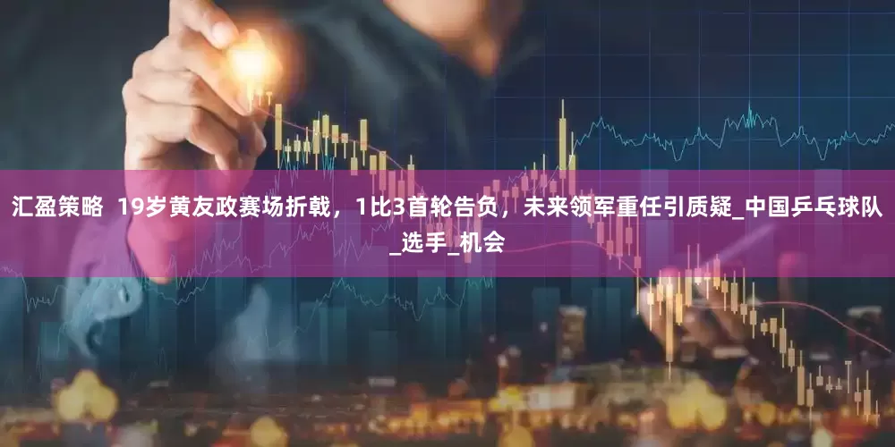 汇盈策略  19岁黄友政赛场折戟，1比3首轮告负，未来领军重任引质疑_中国乒乓球队_选手_机会