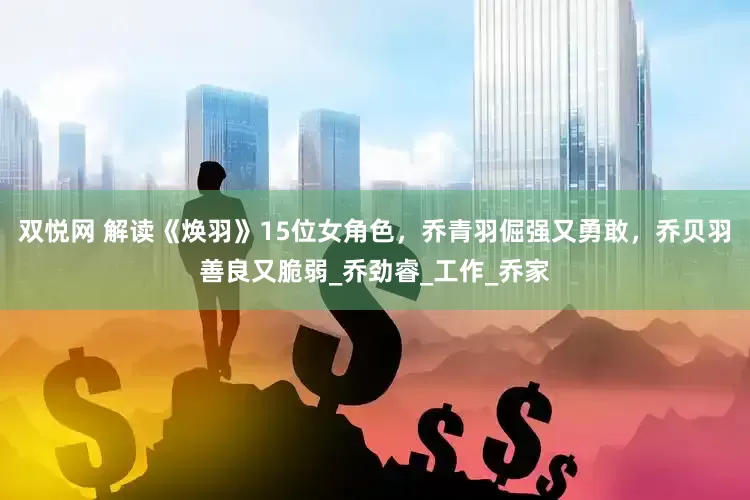 双悦网 解读《焕羽》15位女角色，乔青羽倔强又勇敢，乔贝羽善良又脆弱_乔劲睿_工作_乔家