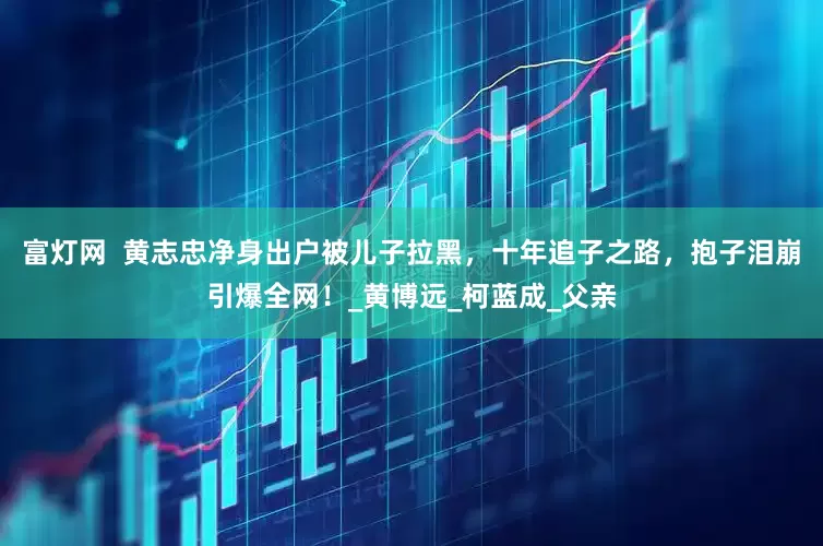 富灯网  黄志忠净身出户被儿子拉黑，十年追子之路，抱子泪崩引爆全网！_黄博远_柯蓝成_父亲