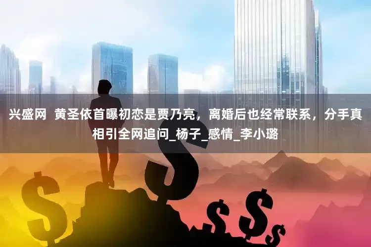 兴盛网  黄圣依首曝初恋是贾乃亮，离婚后也经常联系，分手真相引全网追问_杨子_感情_李小璐