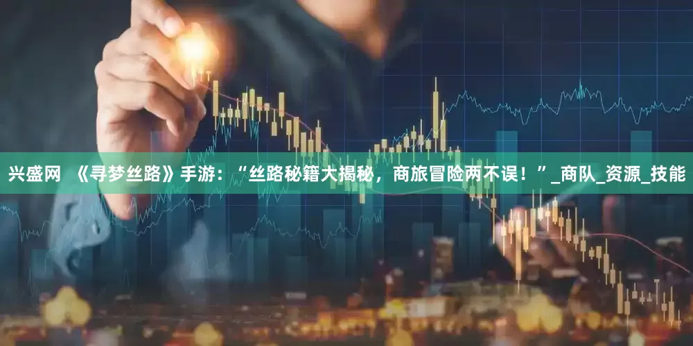 兴盛网  《寻梦丝路》手游：“丝路秘籍大揭秘，商旅冒险两不误！”_商队_资源_技能