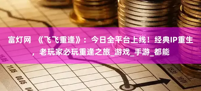 富灯网  《飞飞重逢》：今日全平台上线！经典IP重生，老玩家必玩重逢之旅_游戏_手游_都能