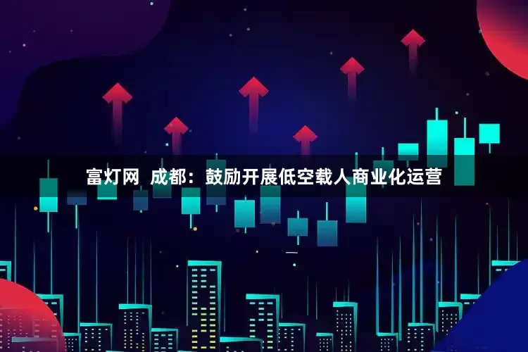 富灯网  成都：鼓励开展低空载人商业化运营