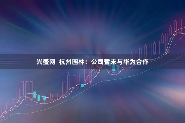 兴盛网  杭州园林：公司暂未与华为合作