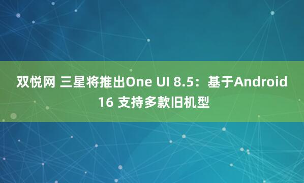 双悦网 三星将推出One UI 8.5：基于Android 16 支持多款旧机型
