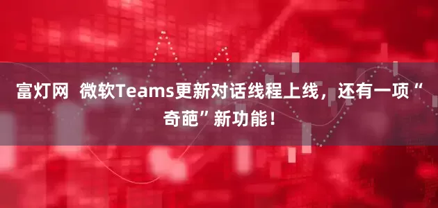 富灯网  微软Teams更新对话线程上线，还有一项“奇葩”新功能！