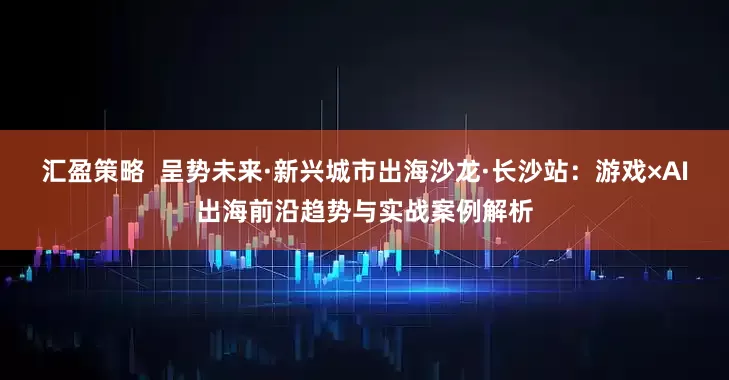 汇盈策略  呈势未来·新兴城市出海沙龙·长沙站：游戏×AI出海前沿趋势与实战案例解析