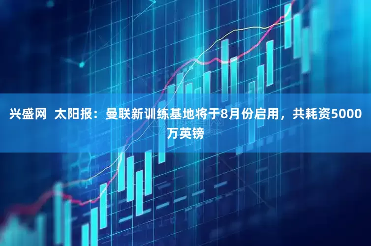 兴盛网  太阳报：曼联新训练基地将于8月份启用，共耗资5000万英镑