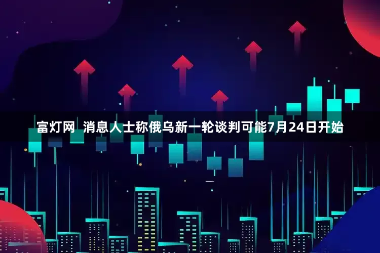 富灯网  消息人士称俄乌新一轮谈判可能7月24日开始