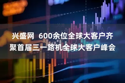 兴盛网  600余位全球大客户齐聚首届三一路机全球大客户峰会