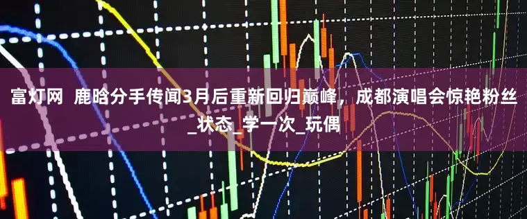 富灯网  鹿晗分手传闻3月后重新回归巅峰，成都演唱会惊艳粉丝_状态_学一次_玩偶
