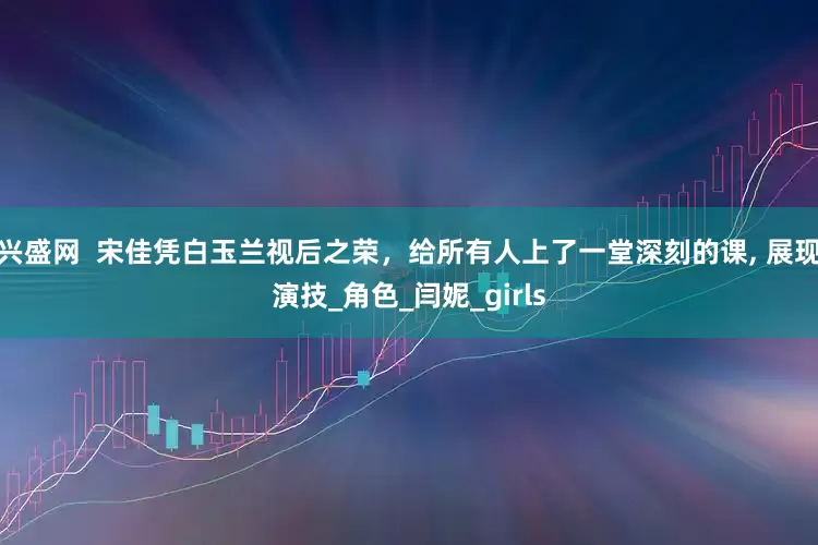 兴盛网  宋佳凭白玉兰视后之荣，给所有人上了一堂深刻的课, 展现演技_角色_闫妮_girls