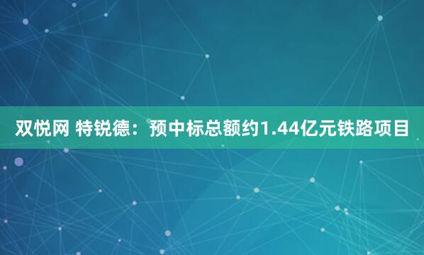 双悦网 特锐德：预中标总额约1.44亿元铁路项目