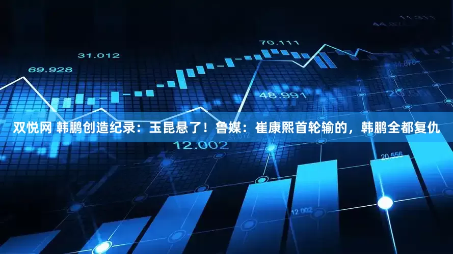 双悦网 韩鹏创造纪录：玉昆悬了！鲁媒：崔康熙首轮输的，韩鹏全都复仇