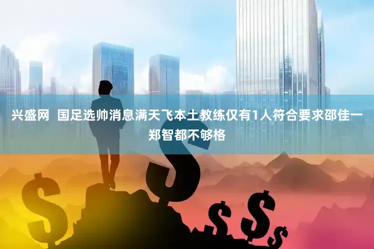 兴盛网  国足选帅消息满天飞本土教练仅有1人符合要求邵佳一郑智都不够格