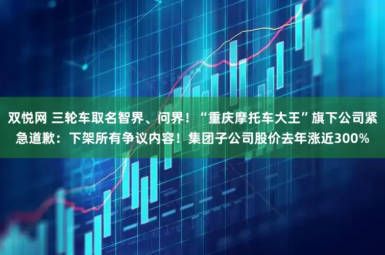 双悦网 三轮车取名智界、问界!“重庆摩托车大王”旗下公司紧急道歉:下架所有争议内容!集团子公司股价去年涨近300%