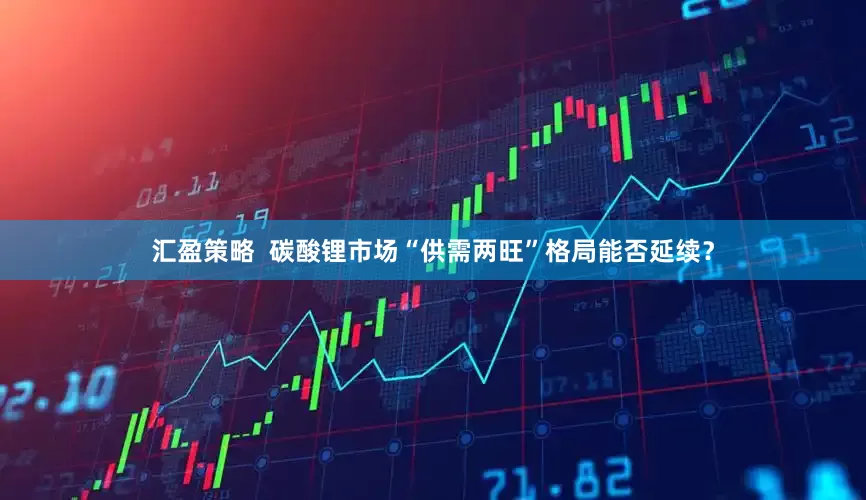 汇盈策略  碳酸锂市场“供需两旺”格局能否延续？