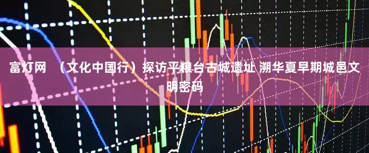 富灯网  （文化中国行）探访平粮台古城遗址 溯华夏早期城邑文明密码