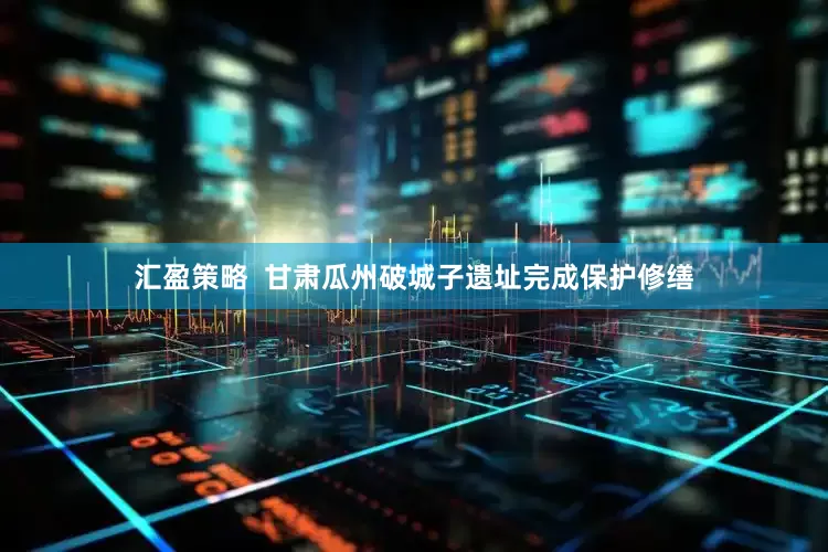 汇盈策略  甘肃瓜州破城子遗址完成保护修缮