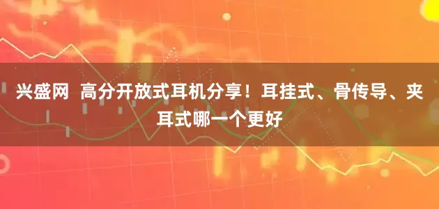 兴盛网  高分开放式耳机分享！耳挂式、骨传导、夹耳式哪一个更好