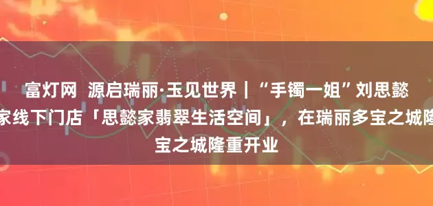富灯网  源启瑞丽·玉见世界｜“手镯一姐”刘思懿创立首家线下门店「思懿家翡翠生活空间」，在瑞丽多宝之城隆重开业