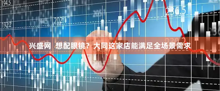 兴盛网  想配眼镜？大同这家店能满足全场景需求