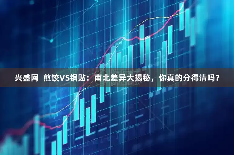 兴盛网  煎饺VS锅贴：南北差异大揭秘，你真的分得清吗？